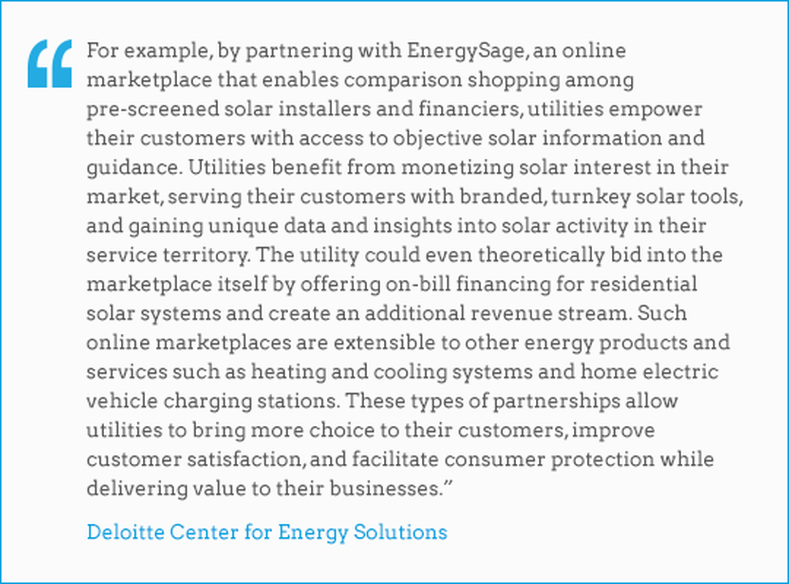 From Deloitte Center for Energy Solutions: For example, by partnering with EnergySage, an online marketplace that enables comparison shopping among pre-screened solar installers and financiers, utilities empower their customers with access to objective solar information and guidance. Utilities benefit from monetizing solar interest in their market, serving their customers with branded, turnkey solar tools, and gaining unique data and insights into solar activity in their service territory. The utility could even theoretically bid into the marketplace itself by offering on-bill financing for residential solar systems and create an additional revenue stream. Such online marketplaces are extensible to other energy products and services such as heating and cooling systems and home electric vehicle charging stations. These types of partnerships allow utilities to bring more choice to their customers, improve customer satisfaction, and facilitate consumer protection while delivering value to their businesses.