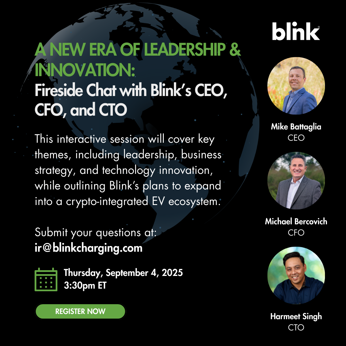 A New Era of Leadership & Innovation: Fireside Chat with Blink’s CEO, CFO, and CTO  This interactive session will cover key themes, including leadership, business strategy, and technology innovation, while outlining Blink’s plans to expand into a crypto-integrated EV ecosystem.  Submit your questions at: ir@blinkcharging.com  Thursday, September 4, 2025 at 3:30pm ET.  Featuring Mike Battaglia, CEO; Michael Bercovich, CFO; and Harmeet Singh, CTO