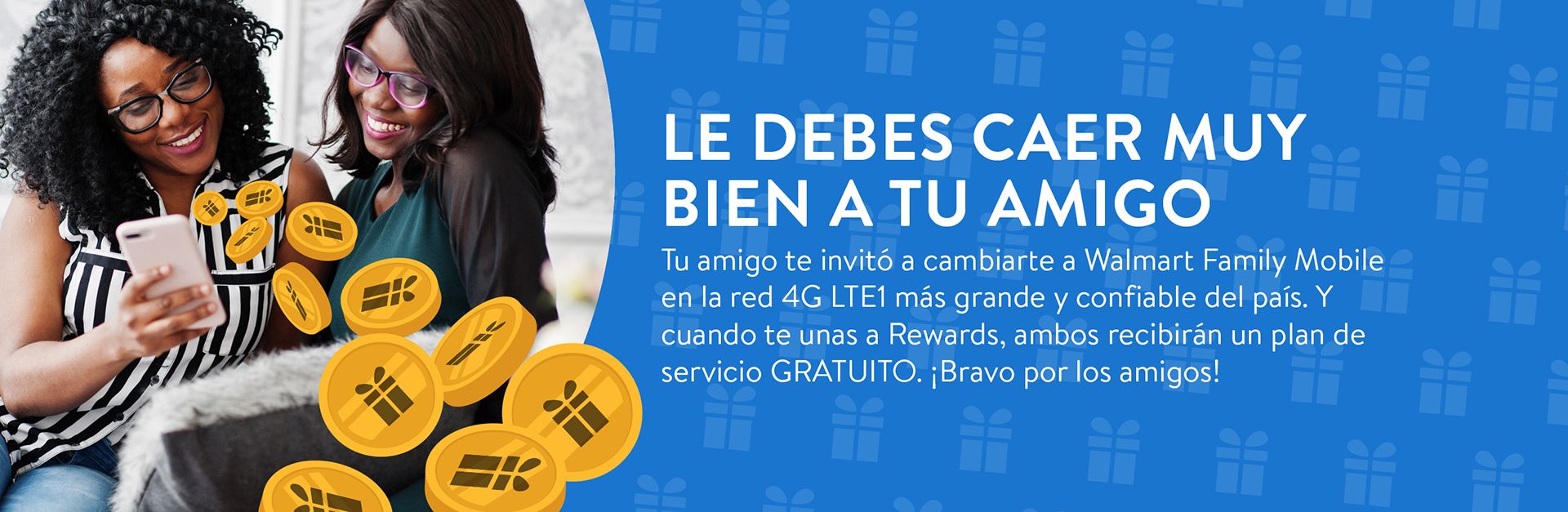 LE DEBES CAER MUY BIEN A TU AMIGO Tu amigo te invitó a cambiarte a Walmart Family Mobile en la red 4G LTE1 más grande y confiable del país. Y cuando te unas a Rewards, ambos recibirán un plan de servicio GRATUITO. ¡Bravo por los amigos!