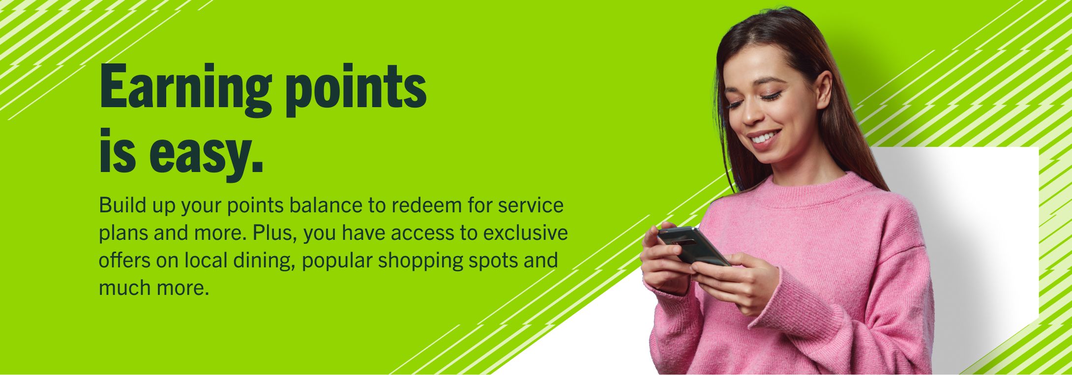 Earning points is easy.
Build up your points balance to redeem for service plans and more. Plus, you have access to exclusive offers on local dining, popular shopping spots and much more.