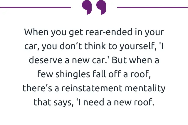 "When you get rear-ended in your car, you don’t think to yourself, 'I deserve a new car.' But when a few shingles fall off a roof, there’s a reinstatement mentality that says, 'I need a new roof.” 