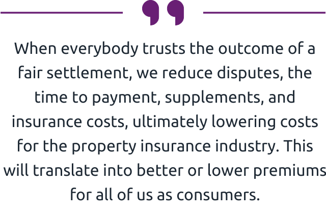 " When everybody trusts the outcome of a fair settlement, we reduce disputes, the time to payment, supplements, and insurance costs, ultimately lowering costs for the property insurance industry. This will translate into better or lower premiums for all of us as consumers." 