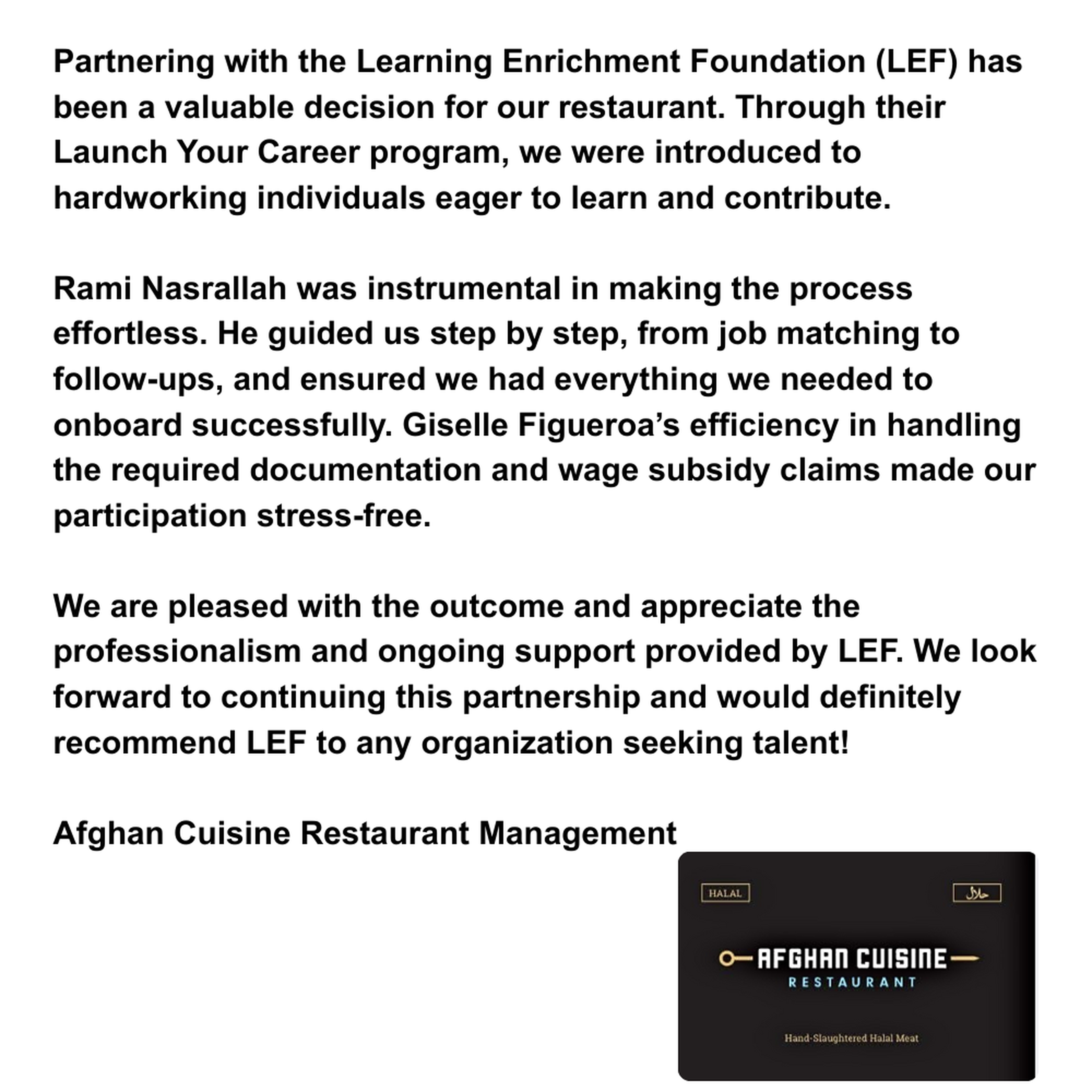 Partnering with the Learning Enrichment Foundation (LEF) has been a valuable decision for our restaurant. Through their Launch Your Career program, we were introduced to hardworking individuals eager to learn and contribute. Rami Nasrallah was instrumental in making the process effortless. He guided us step by step — from job matching to follow-ups — and ensured we had everything we needed to onboard successfully. Giselle Figueroa’s efficiency in handling the required documentation and wage subsidy claims made our participation stress-free. We are pleased with the outcome and appreciate the professionalism and ongoing support provided by LEF. We look forward to continuing this partnership and would definitely recommend LEF to any organization seeking talent! Afghan Cuisine Restaurant Management
