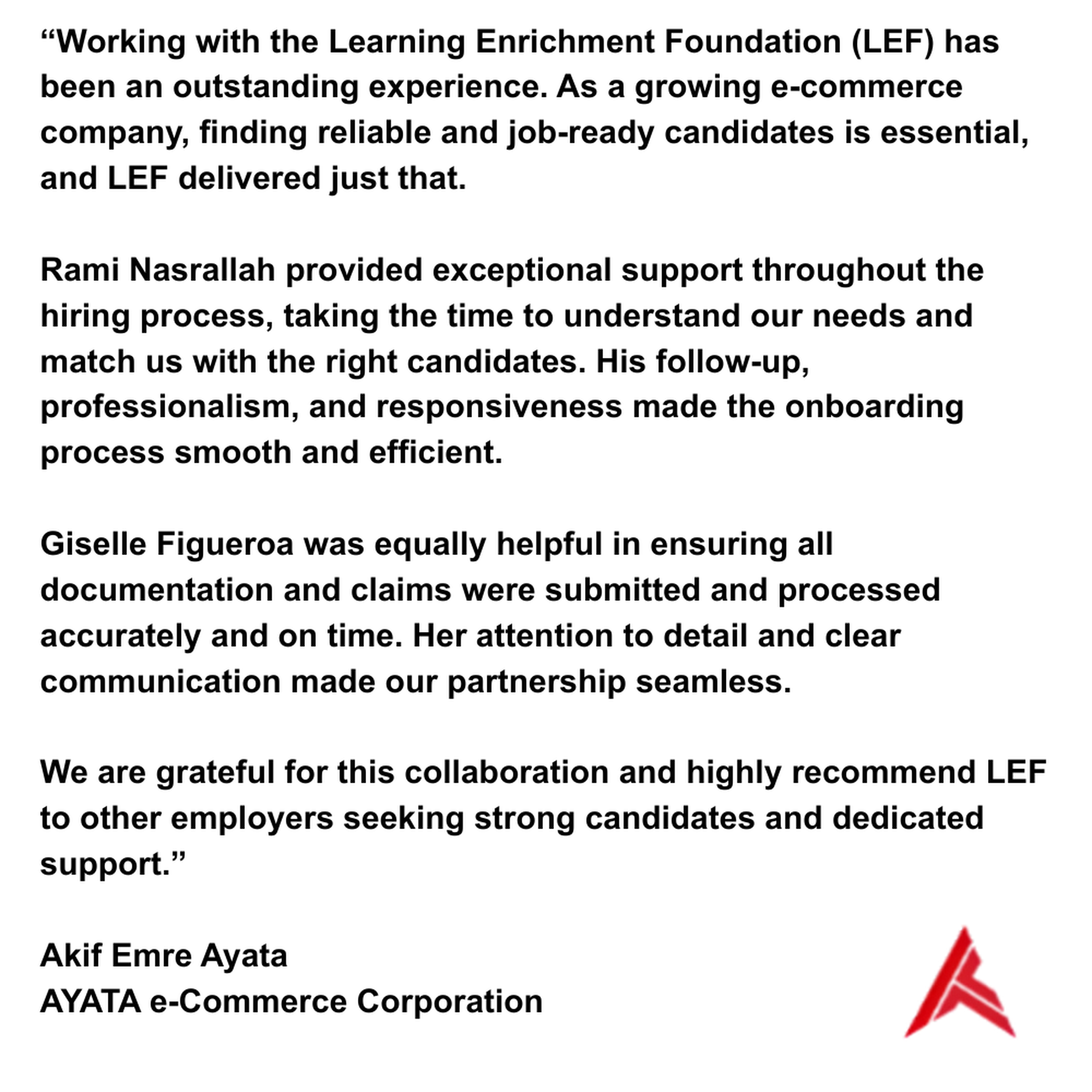 Working with the Learning Enrichment Foundation (LEF) has been an outstanding experience. As a growing e-commerce company, finding reliable and job-ready candidates is essential, and LEF delivered just that. Rami Nasrallah provided exceptional support throughout the hiring process, taking the time to understand our needs and match us with the right candidates. His follow-up, professionalism, and responsiveness made the onboarding process smooth and efficient. Giselle Figueroa was equally helpful in ensuring all documentation and claims were submitted and processed accurately and on time. Her attention to detail and clear communication made our partnership seamless. We are grateful for this collaboration and highly recommend LEF to other employers seeking strong candidates and dedicated support. Akif Emre Ayata AYATA e-Commerce Corporation