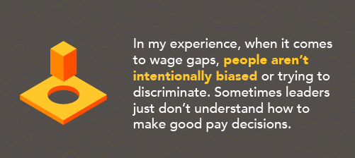 Wage bias is rarely intentional  For most of my career, I’ve been the only woman, or one of a handful of women, in executive meetings. It’s made me reflect on the lack of representation — not only by women but by all under-represented groups. If we don’t have a seat at the table, we can’t be part of the executive decision-making, which includes compensation discussions.